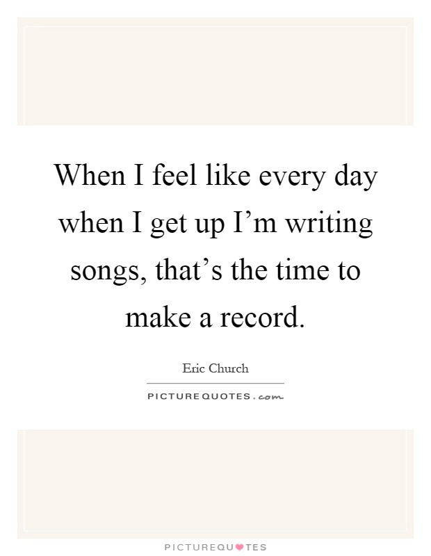When I feel like every day when I get up I'm writing songs, that's the time to make a record Picture Quote #1