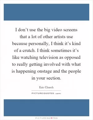 I don’t use the big video screens that a lot of other artists use because personally, I think it’s kind of a crutch. I think sometimes it’s like watching television as opposed to really getting involved with what is happening onstage and the people in your section Picture Quote #1