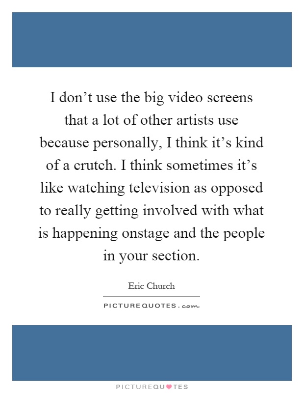 I don't use the big video screens that a lot of other artists use because personally, I think it's kind of a crutch. I think sometimes it's like watching television as opposed to really getting involved with what is happening onstage and the people in your section Picture Quote #1