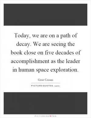 Today, we are on a path of decay. We are seeing the book close on five decades of accomplishment as the leader in human space exploration Picture Quote #1