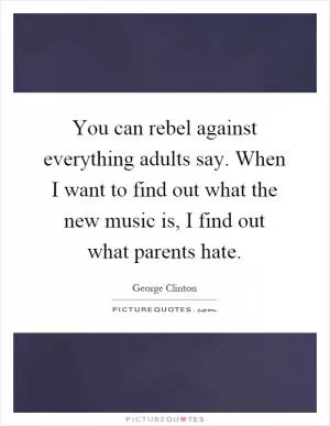 You can rebel against everything adults say. When I want to find out what the new music is, I find out what parents hate Picture Quote #1