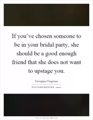 If you’ve chosen someone to be in your bridal party, she should be a good enough friend that she does not want to upstage you Picture Quote #1