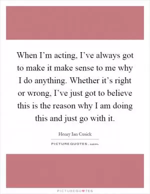 When I’m acting, I’ve always got to make it make sense to me why I do anything. Whether it’s right or wrong, I’ve just got to believe this is the reason why I am doing this and just go with it Picture Quote #1