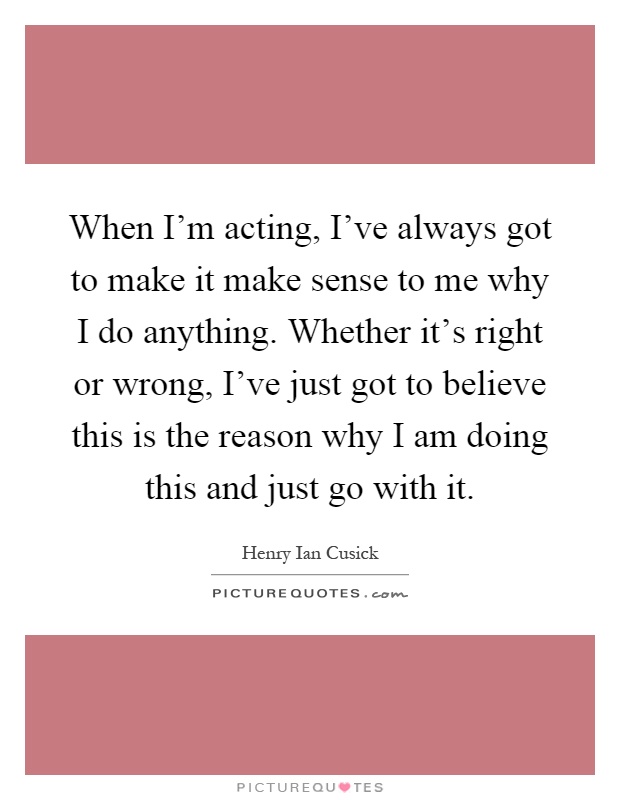 When I'm acting, I've always got to make it make sense to me why I do anything. Whether it's right or wrong, I've just got to believe this is the reason why I am doing this and just go with it Picture Quote #1