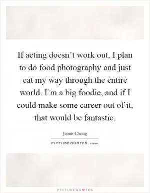 If acting doesn’t work out, I plan to do food photography and just eat my way through the entire world. I’m a big foodie, and if I could make some career out of it, that would be fantastic Picture Quote #1