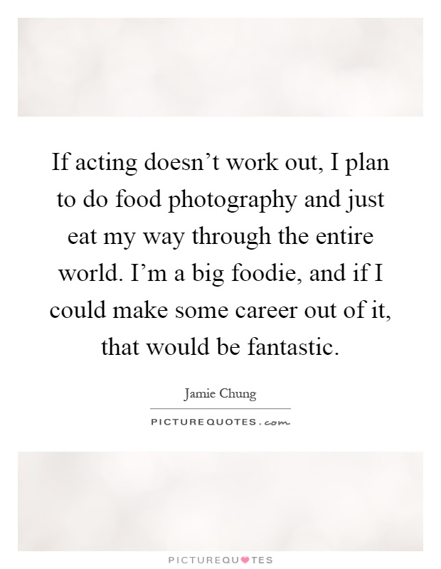 If acting doesn't work out, I plan to do food photography and just eat my way through the entire world. I'm a big foodie, and if I could make some career out of it, that would be fantastic Picture Quote #1