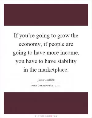 If you’re going to grow the economy, if people are going to have more income, you have to have stability in the marketplace Picture Quote #1
