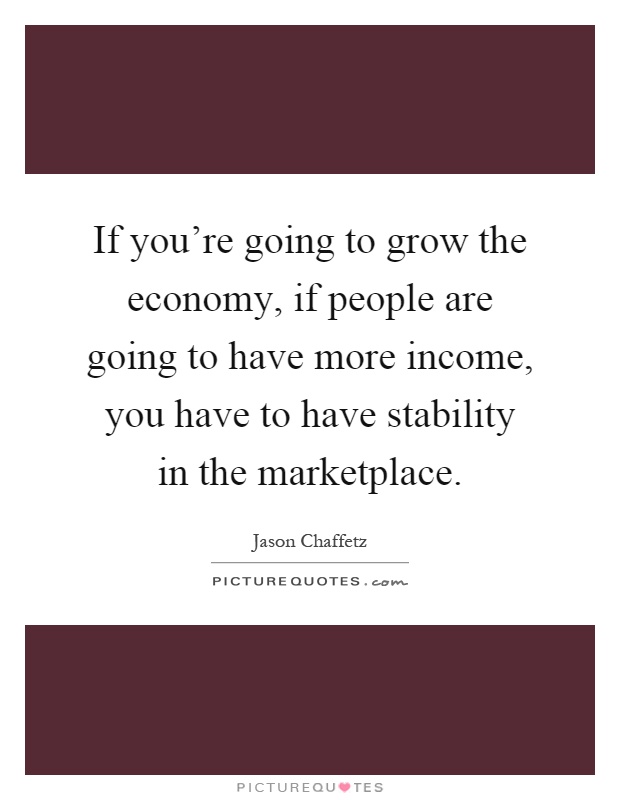 If you're going to grow the economy, if people are going to have more income, you have to have stability in the marketplace Picture Quote #1