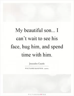 My beautiful son... I can’t wait to see his face, hug him, and spend time with him Picture Quote #1