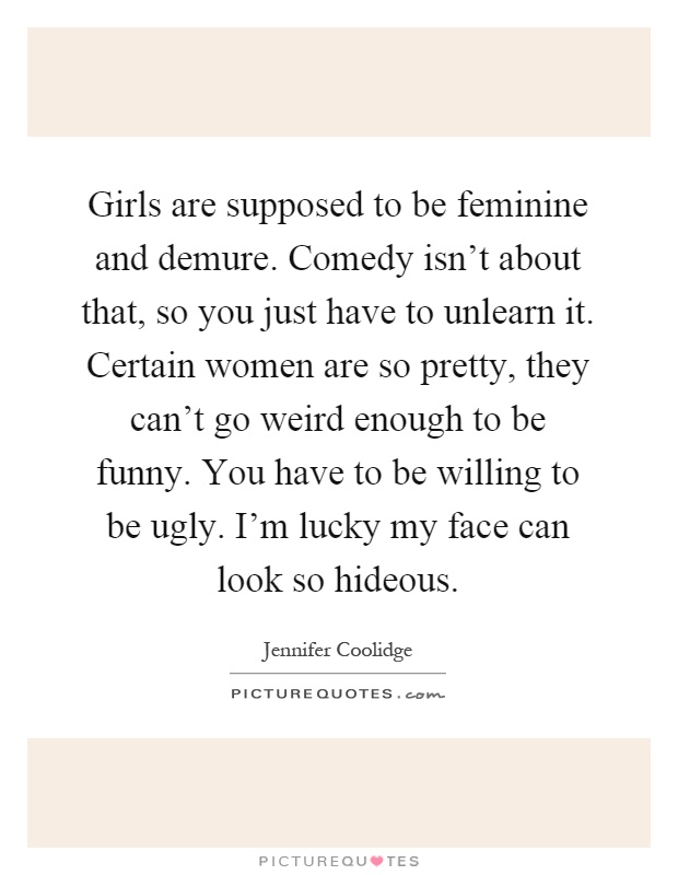 Girls are supposed to be feminine and demure. Comedy isn't about that, so you just have to unlearn it. Certain women are so pretty, they can't go weird enough to be funny. You have to be willing to be ugly. I'm lucky my face can look so hideous Picture Quote #1