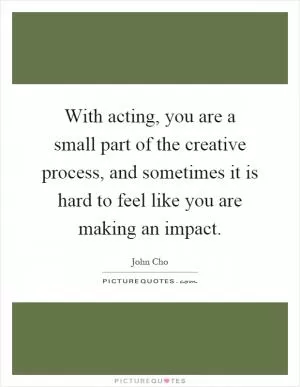 With acting, you are a small part of the creative process, and sometimes it is hard to feel like you are making an impact Picture Quote #1