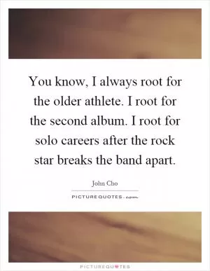 You know, I always root for the older athlete. I root for the second album. I root for solo careers after the rock star breaks the band apart Picture Quote #1