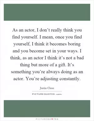 As an actor, I don’t really think you find yourself. I mean, once you find yourself, I think it becomes boring and you become set in your ways. I think, as an actor I think it’s not a bad thing but more of a gift. It’s something you’re always doing as an actor. You’re adjusting constantly Picture Quote #1