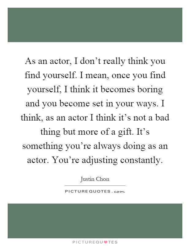 As an actor, I don't really think you find yourself. I mean, once you find yourself, I think it becomes boring and you become set in your ways. I think, as an actor I think it's not a bad thing but more of a gift. It's something you're always doing as an actor. You're adjusting constantly Picture Quote #1
