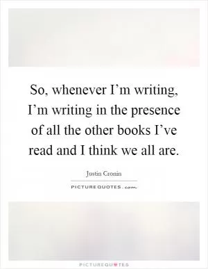So, whenever I’m writing, I’m writing in the presence of all the other books I’ve read and I think we all are Picture Quote #1