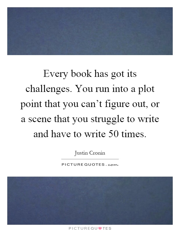 Every book has got its challenges. You run into a plot point that you can't figure out, or a scene that you struggle to write and have to write 50 times Picture Quote #1