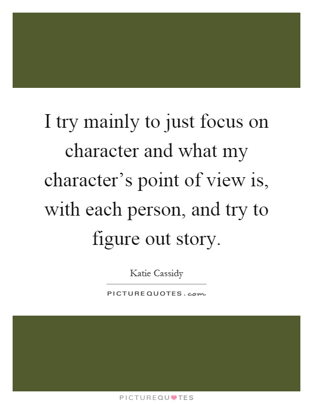 I try mainly to just focus on character and what my character's point of view is, with each person, and try to figure out story Picture Quote #1