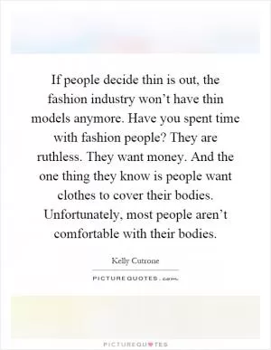 If people decide thin is out, the fashion industry won’t have thin models anymore. Have you spent time with fashion people? They are ruthless. They want money. And the one thing they know is people want clothes to cover their bodies. Unfortunately, most people aren’t comfortable with their bodies Picture Quote #1