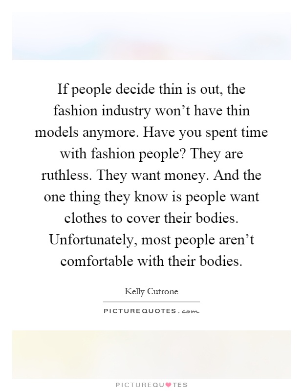 If people decide thin is out, the fashion industry won't have thin models anymore. Have you spent time with fashion people? They are ruthless. They want money. And the one thing they know is people want clothes to cover their bodies. Unfortunately, most people aren't comfortable with their bodies Picture Quote #1
