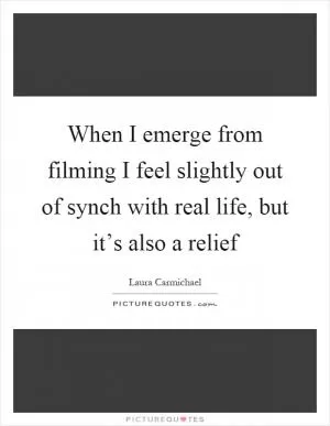 When I emerge from filming I feel slightly out of synch with real life, but it’s also a relief Picture Quote #1