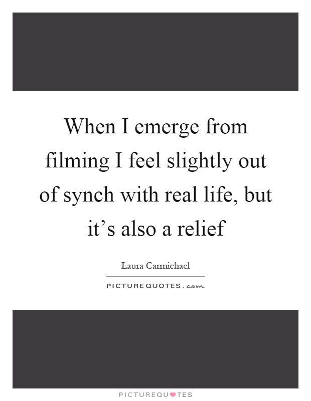 When I emerge from filming I feel slightly out of synch with real life, but it's also a relief Picture Quote #1