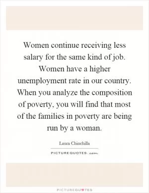 Women continue receiving less salary for the same kind of job. Women have a higher unemployment rate in our country. When you analyze the composition of poverty, you will find that most of the families in poverty are being run by a woman Picture Quote #1