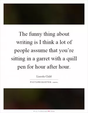 The funny thing about writing is I think a lot of people assume that you’re sitting in a garret with a quill pen for hour after hour Picture Quote #1