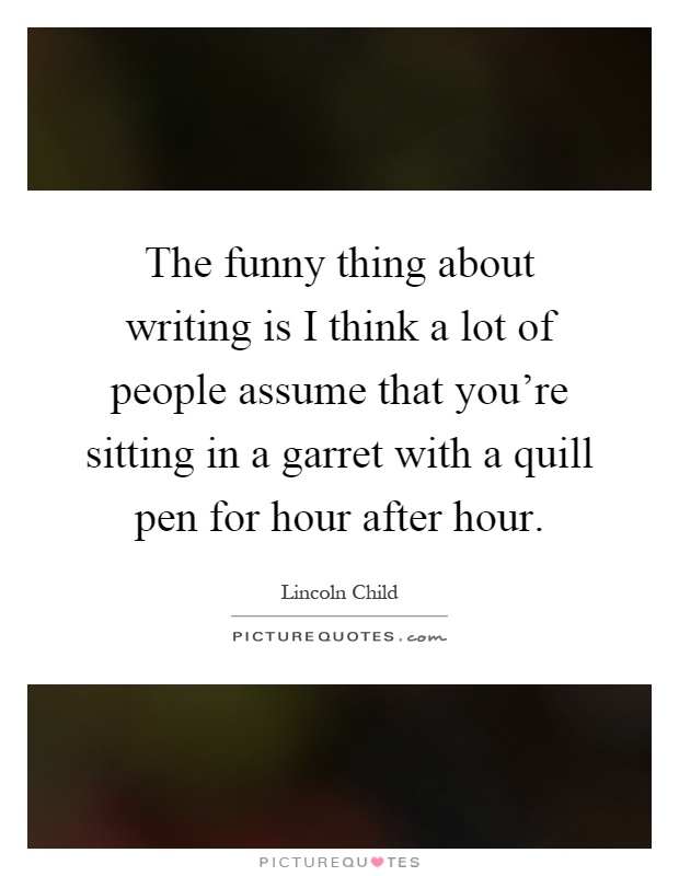 The funny thing about writing is I think a lot of people assume that you're sitting in a garret with a quill pen for hour after hour Picture Quote #1