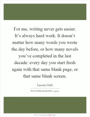 For me, writing never gets easier. It’s always hard work. It doesn’t matter how many words you wrote the day before, or how many novels you’ve completed in the last decade: every day you start fresh again with that same blank page, or that same blank screen Picture Quote #1