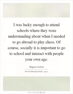 I was lucky enough to attend schools where they were understanding about when I needed to go abroad to play chess. Of course, socially it is important to go to school and interact with people your own age Picture Quote #1