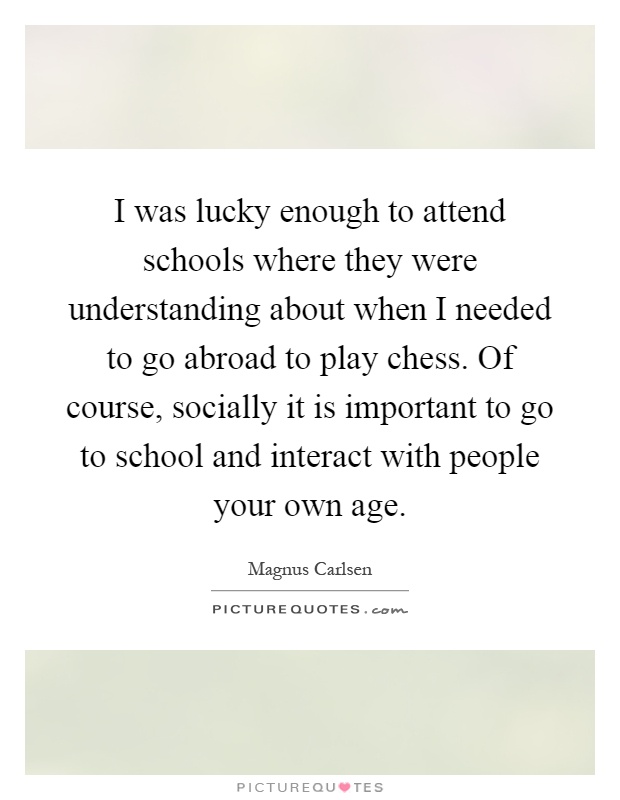 I was lucky enough to attend schools where they were understanding about when I needed to go abroad to play chess. Of course, socially it is important to go to school and interact with people your own age Picture Quote #1
