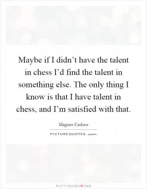 Maybe if I didn’t have the talent in chess I’d find the talent in something else. The only thing I know is that I have talent in chess, and I’m satisfied with that Picture Quote #1