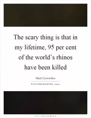 The scary thing is that in my lifetime, 95 per cent of the world’s rhinos have been killed Picture Quote #1
