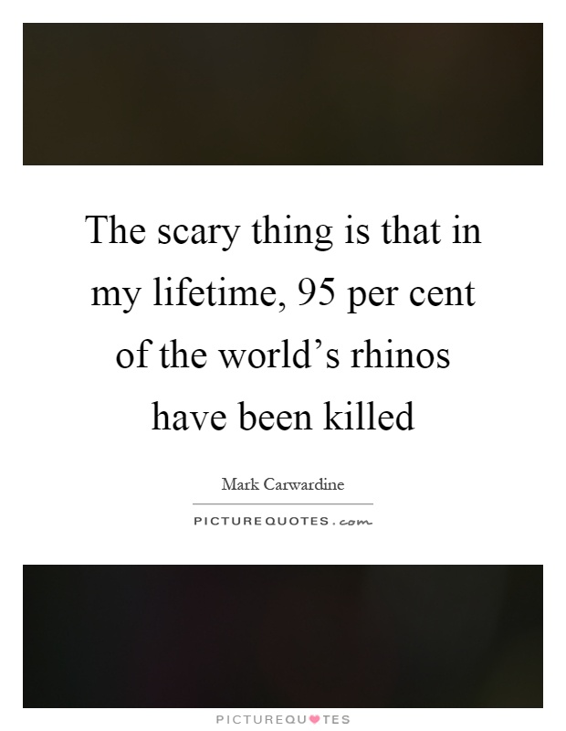 The scary thing is that in my lifetime, 95 per cent of the world's rhinos have been killed Picture Quote #1