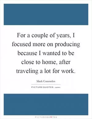 For a couple of years, I focused more on producing because I wanted to be close to home, after traveling a lot for work Picture Quote #1