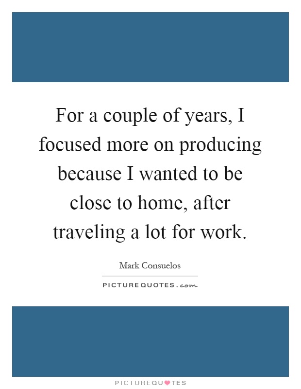 For a couple of years, I focused more on producing because I wanted to be close to home, after traveling a lot for work Picture Quote #1