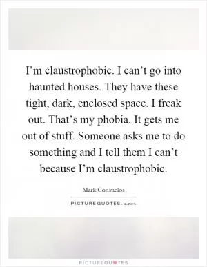 I’m claustrophobic. I can’t go into haunted houses. They have these tight, dark, enclosed space. I freak out. That’s my phobia. It gets me out of stuff. Someone asks me to do something and I tell them I can’t because I’m claustrophobic Picture Quote #1