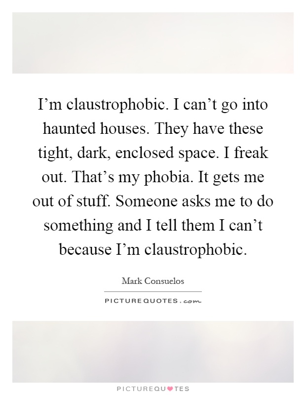 I'm claustrophobic. I can't go into haunted houses. They have these tight, dark, enclosed space. I freak out. That's my phobia. It gets me out of stuff. Someone asks me to do something and I tell them I can't because I'm claustrophobic Picture Quote #1