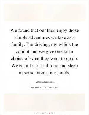 We found that our kids enjoy those simple adventures we take as a family. I’m driving, my wife’s the copilot and we give one kid a choice of what they want to go do. We eat a lot of bad food and sleep in some interesting hotels Picture Quote #1