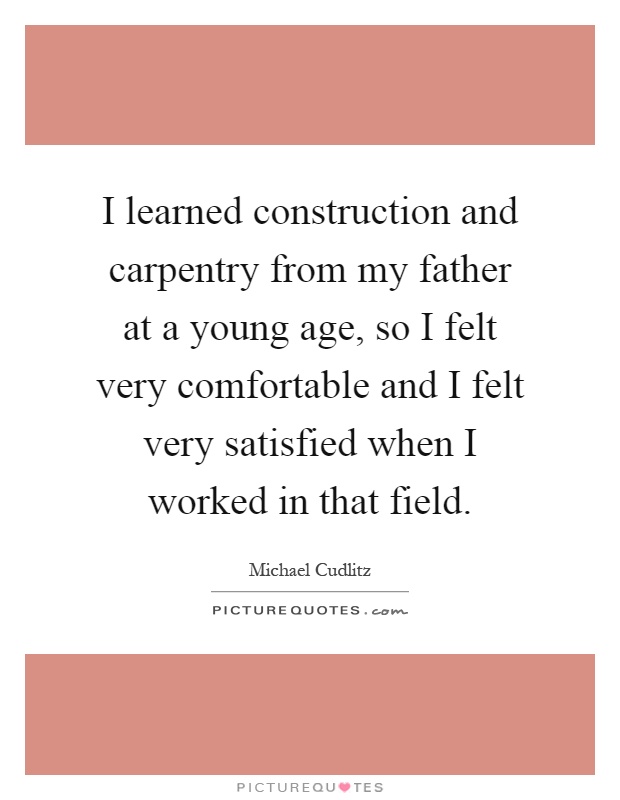 I learned construction and carpentry from my father at a young age, so I felt very comfortable and I felt very satisfied when I worked in that field Picture Quote #1