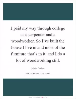 I paid my way through college as a carpenter and a woodworker. So I’ve built the house I live in and most of the furniture that’s in it, and I do a lot of woodworking still Picture Quote #1