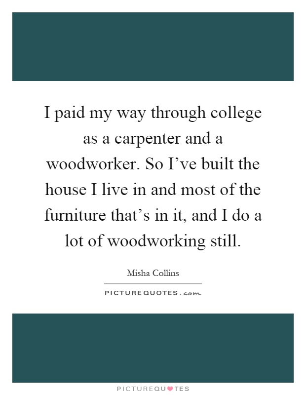 I paid my way through college as a carpenter and a woodworker. So I've built the house I live in and most of the furniture that's in it, and I do a lot of woodworking still Picture Quote #1