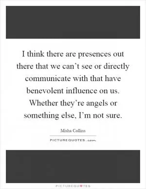 I think there are presences out there that we can’t see or directly communicate with that have benevolent influence on us. Whether they’re angels or something else, I’m not sure Picture Quote #1