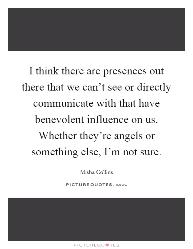 I think there are presences out there that we can't see or directly communicate with that have benevolent influence on us. Whether they're angels or something else, I'm not sure Picture Quote #1