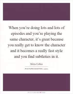 When you’re doing lots and lots of episodes and you’re playing the same character, it’s great because you really get to know the character and it becomes a really fast style and you find subtleties in it Picture Quote #1