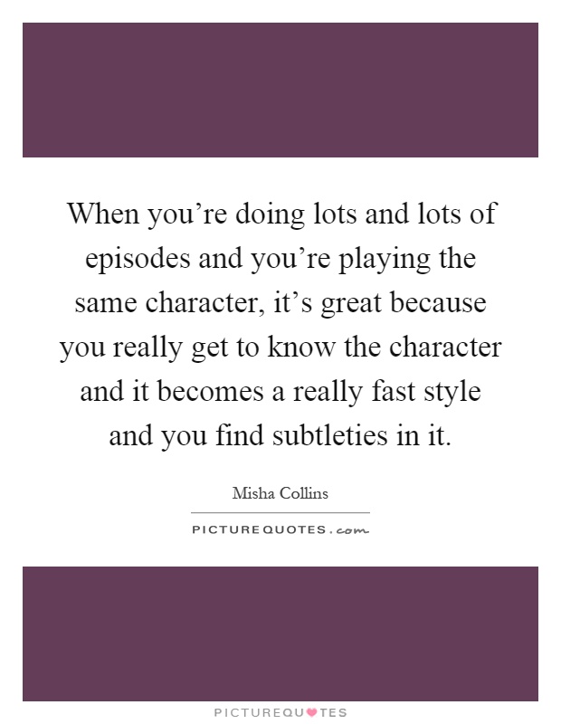 When you're doing lots and lots of episodes and you're playing the same character, it's great because you really get to know the character and it becomes a really fast style and you find subtleties in it Picture Quote #1