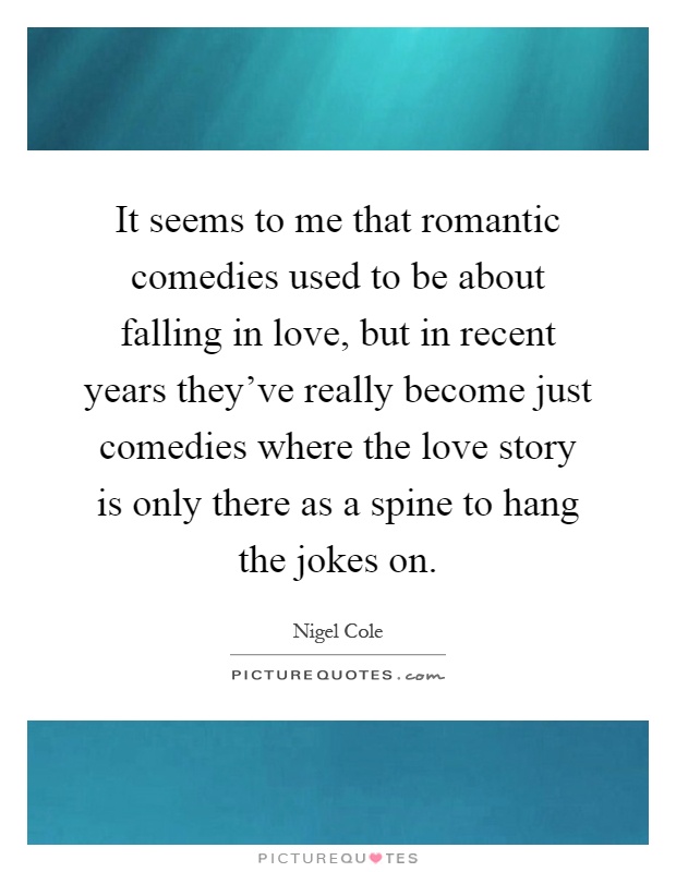 It seems to me that romantic comedies used to be about falling in love, but in recent years they've really become just comedies where the love story is only there as a spine to hang the jokes on Picture Quote #1