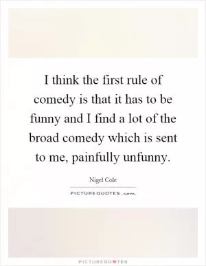 I think the first rule of comedy is that it has to be funny and I find a lot of the broad comedy which is sent to me, painfully unfunny Picture Quote #1