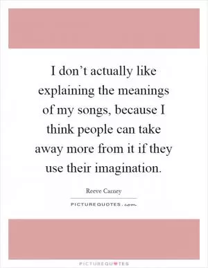 I don’t actually like explaining the meanings of my songs, because I think people can take away more from it if they use their imagination Picture Quote #1