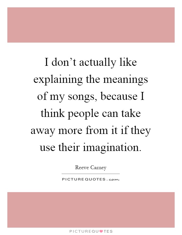 I don't actually like explaining the meanings of my songs, because I think people can take away more from it if they use their imagination Picture Quote #1